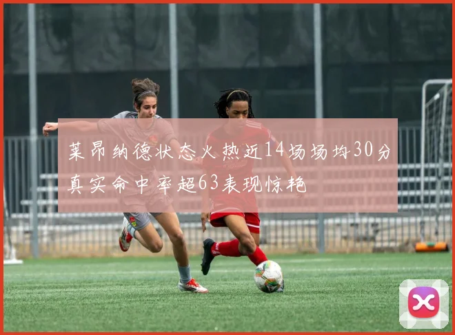 莱昂纳德状态火热近14场场均30分真实命中率超63表现惊艳