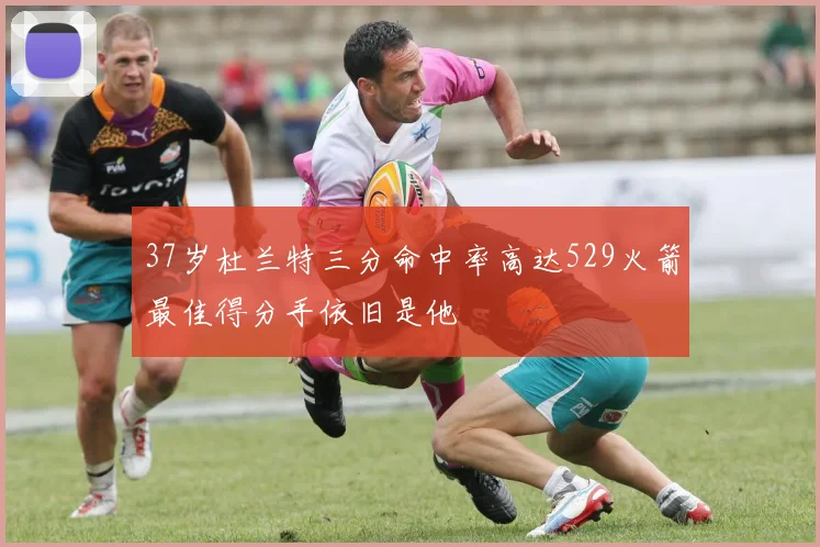 37岁杜兰特三分命中率高达529火箭最佳得分手依旧是他