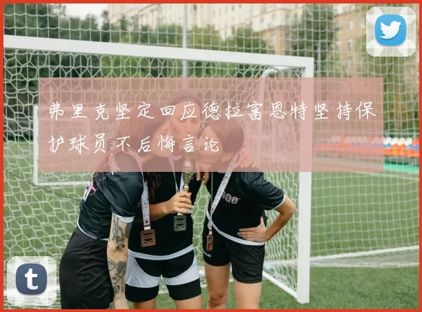 弗里克坚定回应德拉富恩特坚持保护球员不后悔言论