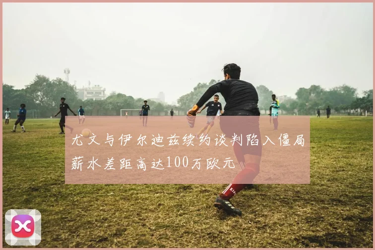 尤文与伊尔迪兹续约谈判陷入僵局薪水差距高达100万欧元