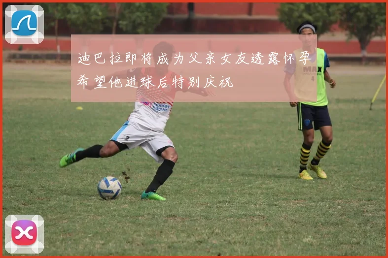 迪巴拉即将成为父亲女友透露怀孕希望他进球后特别庆祝