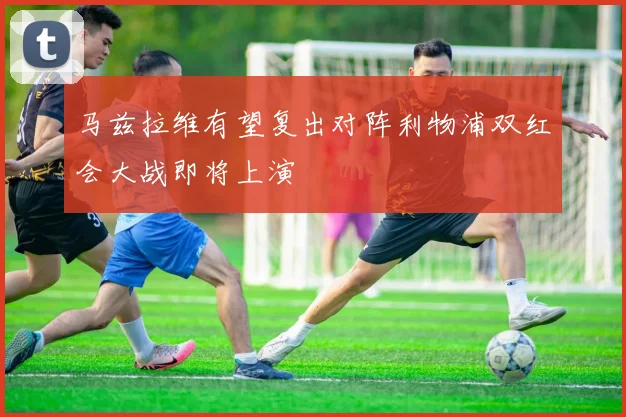 马兹拉维有望复出对阵利物浦双红会大战即将上演