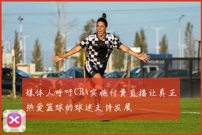 媒体人呼吁CBA实施付费直播让真正热爱篮球的球迷支持发展