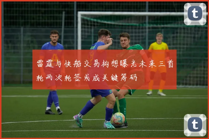 雷霆与快船交易构想曝光未来三首轮两次轮签或成关键筹码