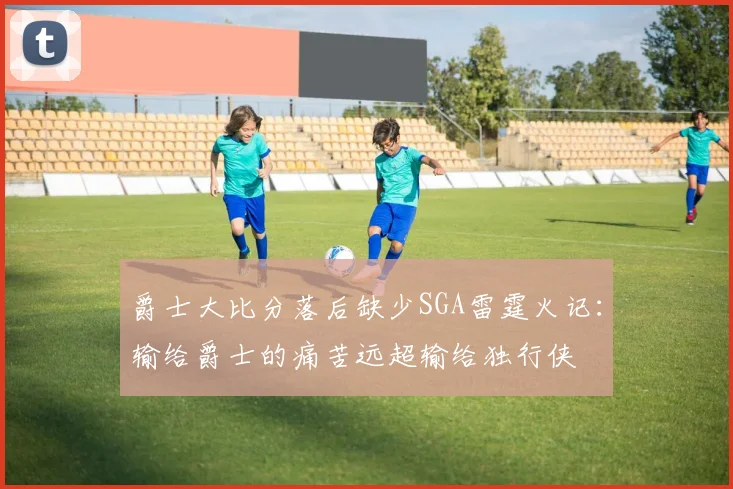 爵士大比分落后缺少SGA雷霆火记：输给爵士的痛苦远超输给独行侠