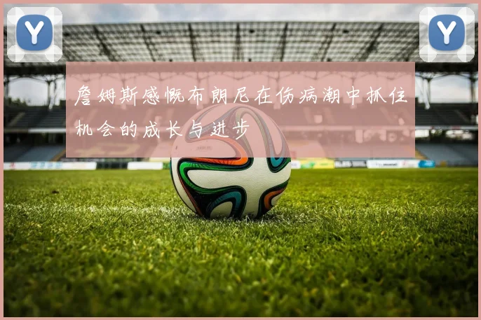 詹姆斯感慨布朗尼在伤病潮中抓住机会的成长与进步