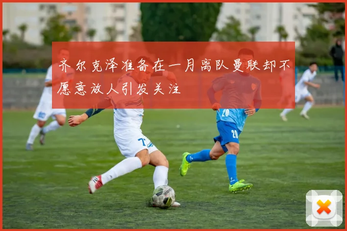 齐尔克泽准备在一月离队曼联却不愿意放人引发关注