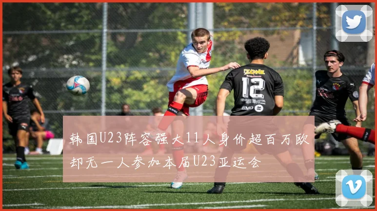 韩国U23阵容强大11人身价超百万欧却无一人参加本届U23亚运会