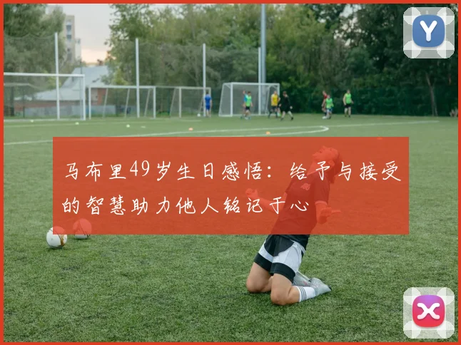 马布里49岁生日感悟：给予与接受的智慧助力他人铭记于心
