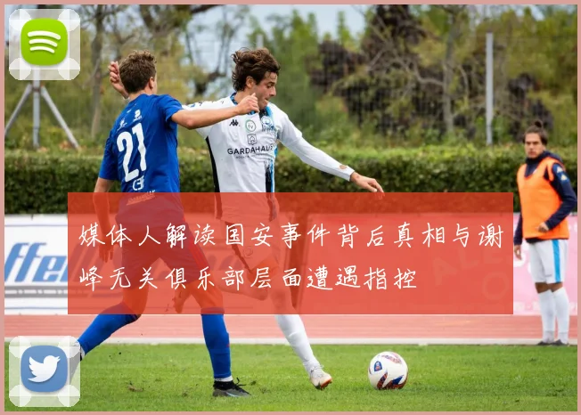 媒体人解读国安事件背后真相与谢峰无关俱乐部层面遭遇指控