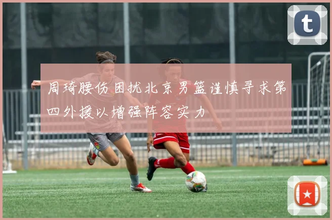 周琦腰伤困扰北京男篮谨慎寻求第四外援以增强阵容实力