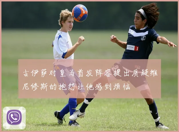 古伊萨对皇马首发阵容提出质疑维尼修斯的抱怨让他感到烦恼