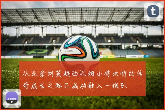 从业余到英超西汉姆小将坎特的传奇成长之路已成功融入一线队