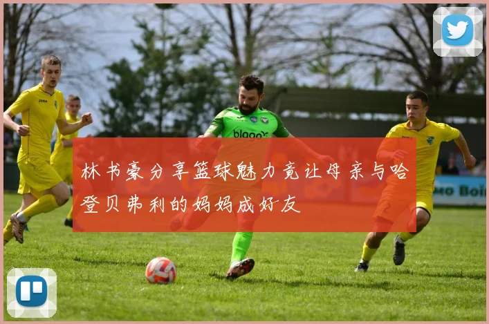 林书豪分享篮球魅力竟让母亲与哈登贝弗利的妈妈成好友